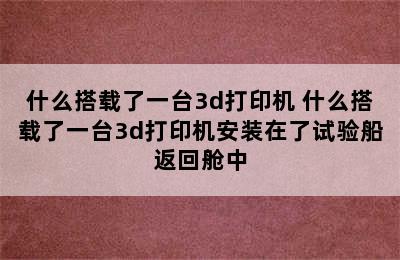 什么搭载了一台3d打印机 什么搭载了一台3d打印机安装在了试验船返回舱中